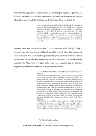 6


Por outro lado, apesar dos riscos associados à estocagem e grandes quantidades
do ácido sulfúrico concentrado, ao descrever as medidas de segurança a serem
adotadas, o empreendedor se limitou a declarar que (EIA, vol. 8, p. 8-9):

                             “[...A área dos tanques de ácido sulfúrico será dotada de uma bacia de
                             contenção, impermeabilizada, que terá como função reter eventuais
                             vazamentos do ácido, impedindo que o mesmo se alastre e permitindo a
                             sua coleta no próprio local do derrame. As próximas fases do projeto
                             (projeto detalhado e executivo) contemplarão a estanqueidade do piso
                             das bacias de contenção com materiais de base de revestimento
                             impermeabilizante, ou seja, sobre o concreto haverá a aplicação de
                             material anti-ácido (mantas ou ladrilho hidráulico com rejunte anti-
                             ácido)....]



Também deve ser destacado o item 3.1.3 do volume 8 do EIA (p. 17-18, a
seguir), onde são descritas medidas de combate a incêndios relacionados ao
ácido sulfúrico. Nos documentos apresentados pelo empreendedor não foram
encontrados dados relativos ao contingente de homens do corpo de bombeiros
atuando em Anitápolis e região, bem como aos recursos que os mesmos
disporiam para enfrentarem uma situação desta natureza:

                             [...3.1.3. Medidas de combate a incêndios relacionados ao ácido
                             sulfúrico
                             O ácido sulfúrico não é combustível. Quando envolvido em fogo deve-
                             se usar meios apropriados para combatê-lo. Somente usa-se água com
                             grande precaução e em casos de absoluta necessidade, pois a aplicação
                             de água diretamente no ácido sulfúrico causa violenta liberação de
                             calor que pode lançar o material à distância. Utiliza-se água sob a
                             forma de neblina somente para se manter resfriados os recipientes
                             expostos ao fogo, pois o uso de volumes excessivos de água na forma de
                             jatos geraria excessos de efluentes que poderiam vir a contaminar
                             cursos de água. O ácido sulfúrico é um forte agente desidratante, que
                             ao reagir com materiais orgânicos produz calor suficiente para ignição
                             e pode também causar combustão quando em contato com materiais
                             finamente divididos. Em contato com alguns metais pode liberar
                             hidrogênio.
                             Os bombeiros devem utilizar equipamentos de proteção individual,
                             principalmente proteção respiratória. Em caso de fogo existe a
                             possibilidade de decomposição com liberação de gases tóxicos irritantes
                             (SOx). Utilizar máscara autônoma ou máscara com ar mandado e
                             roupas de PVC resistentes a ácidos.tóxicos irritantes (SOx)...]




                                 Profª, Drª. Sônia Corina Hess


           FONE: (048) 8457 8219 - EMAIL: schess@nin.ufms.br, soniahess@gmail.com
 