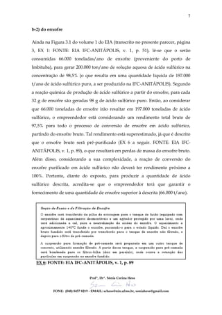 7

b-2) do enxofre

Ainda na Figura 3.1 do volume 1 do EIA (transcrito no presente parecer, página
3, EX 1: FONTE: EIA IFC-ANITÁPOLIS, v. 1, p. 51), lê-se que o serão
consumidas 66.000 toneladas/ano de enxofre (proveniente do porto de
Imbituba), para gerar 200.000 ton/ano de solução aquosa de ácido sulfúrico na
concentração de 98,5% (o que resulta em uma quantidade líquida de 197.000
t/ano de ácido sulfúrico puro, a ser produzido na IFC-ANITÁPOLIS). Segundo
a reação química de produção de ácido sulfúrico a partir do enxofre, para cada
32 g de enxofre são geradas 98 g de ácido sulfúrico puro. Então, ao considerar
que 66.000 toneladas de enxofre irão resultar em 197.000 toneladas de ácido
sulfúrico, o empreendedor está considerando um rendimento total bruto de
97,5% para todo o processo de conversão de enxofre em ácido sulfúrico,
partindo do enxofre bruto. Tal rendimento está superestimado, já que é descrito
que o enxofre bruto será pré-purificado (EX 6 a seguir. FONTE: EIA IFC-
ANITÁPOLIS, v. 1, p. 89), o que resultará em perdas de massa do enxofre bruto.
Além disso, considerando a sua complexidade, a reação de conversão do
enxofre purificado em ácido sulfúrico não deverá ter rendimento próximo a
100%. Portanto, diante do exposto, para produzir a quantidade de ácido
sulfúrico descrita, acredita-se que o empreendedor terá que garantir o
fornecimento de uma quantidade de enxofre superior à descrita (66.000 t/ano).




  EX 6: FONTE: EIA IFC-ANITÁPOLIS, v. 1, p. 89


                                Profª, Drª. Sônia Corina Hess


          FONE: (048) 8457 8219 - EMAIL: schess@nin.ufms.br, soniahess@gmail.com
 