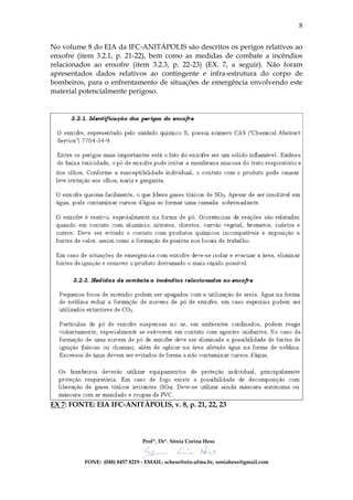 8


No volume 8 do EIA da IFC-ANITÁPOLIS são descritos os perigos relativos ao
enxofre (item 3.2.1, p. 21-22), bem como as medidas de combate a incêndios
relacionados ao enxofre (item 3.2.3, p. 22-23) (EX. 7, a seguir). Não foram
apresentados dados relativos ao contingente e infra-estrutura do corpo de
bombeiros, para o enfrentamento de situações de emergência envolvendo este
material potencialmente perigoso.




EX 7: FONTE: EIA IFC-ANITÁPOLIS, v. 8, p. 21, 22, 23




                                Profª, Drª. Sônia Corina Hess


          FONE: (048) 8457 8219 - EMAIL: schess@nin.ufms.br, soniahess@gmail.com
 