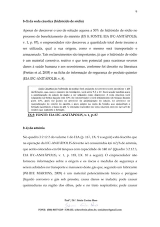 9

b-3) da soda cáustica (hidróxido de sódio)

Apesar de descrever o uso de solução aquosa a 50% de hidróxido de sódio no
processo de beneficiamento do minério (EX 8, FONTE: EIA IFC-ANITÁPOLIS,
v. 1, p. 87), o empreendedor não descreveu a quantidade total deste insumo a
ser utilizada, qual a sua origem, como o mesmo será transportado e
armazenado. Tais esclarecimentos são importantes, já que o hidróxido de sódio
é um material corrosivo, reativo e que tem potencial para ocasionar severos
danos à saúde humana e aos ecossistemas, conforme foi descrito na literatura
(Freitas et al, 2005) e na ficha de informação de segurança de produto químico
(EIA IFC-ANITÁPOLIS, v. 8).




   EX 8: FONTE: EIA IFC-ANITÁPOLIS, v. 1, p. 87



b-4) da amônia

No quadro 3.2.12.2 do volume 1 do EIA (p. 117, EX. 9 a seguir) está descrito que
na operação da IFC-ANITÁPOLIS deverão ser consumidos 4,6 m3/h de amônia,
que serão estocados em 04 tanques com capacidade de 140 m3 (Quadro 3.2.12.3,
EIA IFC-ANITÁPOLIS, v. 1, p. 118, EX. 10 a seguir). O empreendedor não
forneceu informações sobre a origem e os riscos e medidas de segurança a
serem adotados no transporte e manuseio deste gás que, segundo um fabricante
(WHITE MARTINS, 2009) é um material potencialmente tóxico e perigoso
(líquido corrosivo e gás sob pressão; causa danos se inalado; pode causar
queimaduras na região dos olhos, pele e no trato respiratório; pode causar



                                Profª, Drª. Sônia Corina Hess


          FONE: (048) 8457 8219 - EMAIL: schess@nin.ufms.br, soniahess@gmail.com
 