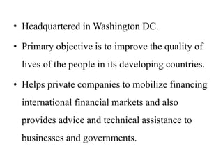 • Headquartered in Washington DC.
• Primary objective is to improve the quality of
lives of the people in its developing countries.
• Helps private companies to mobilize financing
international financial markets and also
provides advice and technical assistance to
businesses and governments.
 
