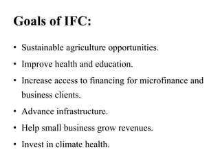 Goals of IFC:
• Sustainable agriculture opportunities.
• Improve health and education.
• Increase access to financing for microfinance and
business clients.
• Advance infrastructure.
• Help small business grow revenues.
• Invest in climate health.
 