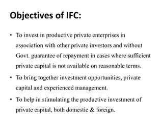 Objectives of IFC:
• To invest in productive private enterprises in
association with other private investors and without
Govt. guarantee of repayment in cases where sufficient
private capital is not available on reasonable terms.
• To bring together investment opportunities, private
capital and experienced management.
• To help in stimulating the productive investment of
private capital, both domestic & foreign.
 