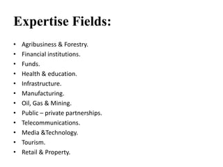 Expertise Fields:
• Agribusiness & Forestry.
• Financial institutions.
• Funds.
• Health & education.
• Infrastructure.
• Manufacturing.
• Oil, Gas & Mining.
• Public – private partnerships.
• Telecommunications.
• Media &Technology.
• Tourism.
• Retail & Property.
 