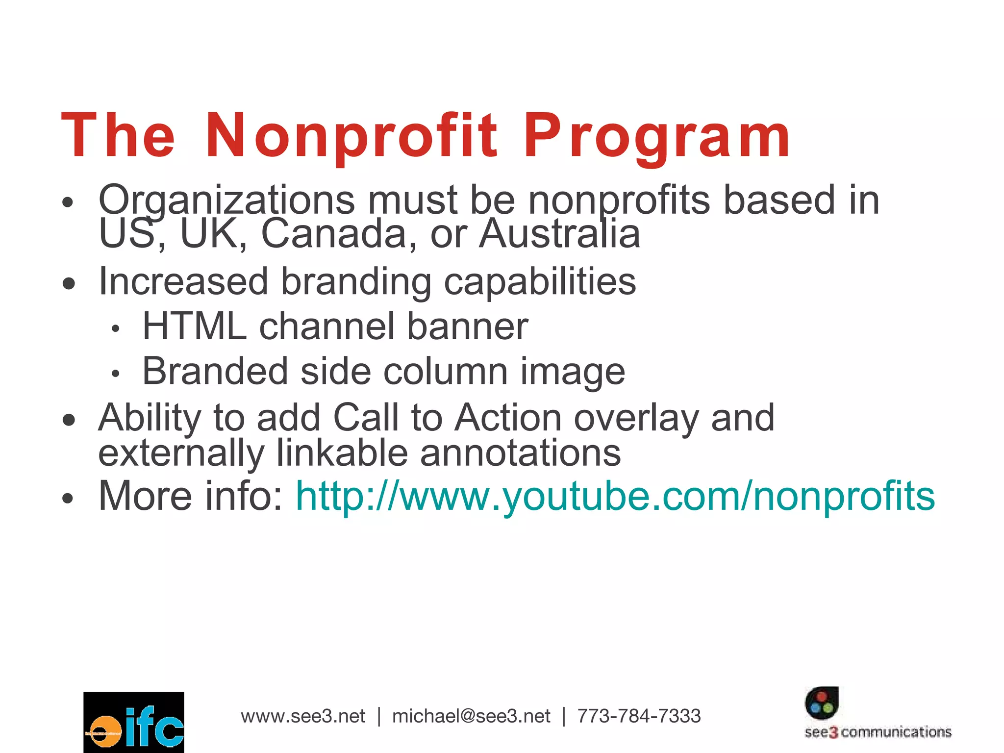 The Nonprofit Program Organizations must be nonprofits based in  US, UK, Canada, or Australia Increased branding capabilities HTML channel banner Branded side column image Ability to add Call to Action overlay and externally linkable annotations More info:  http://www.youtube.com/nonprofits 