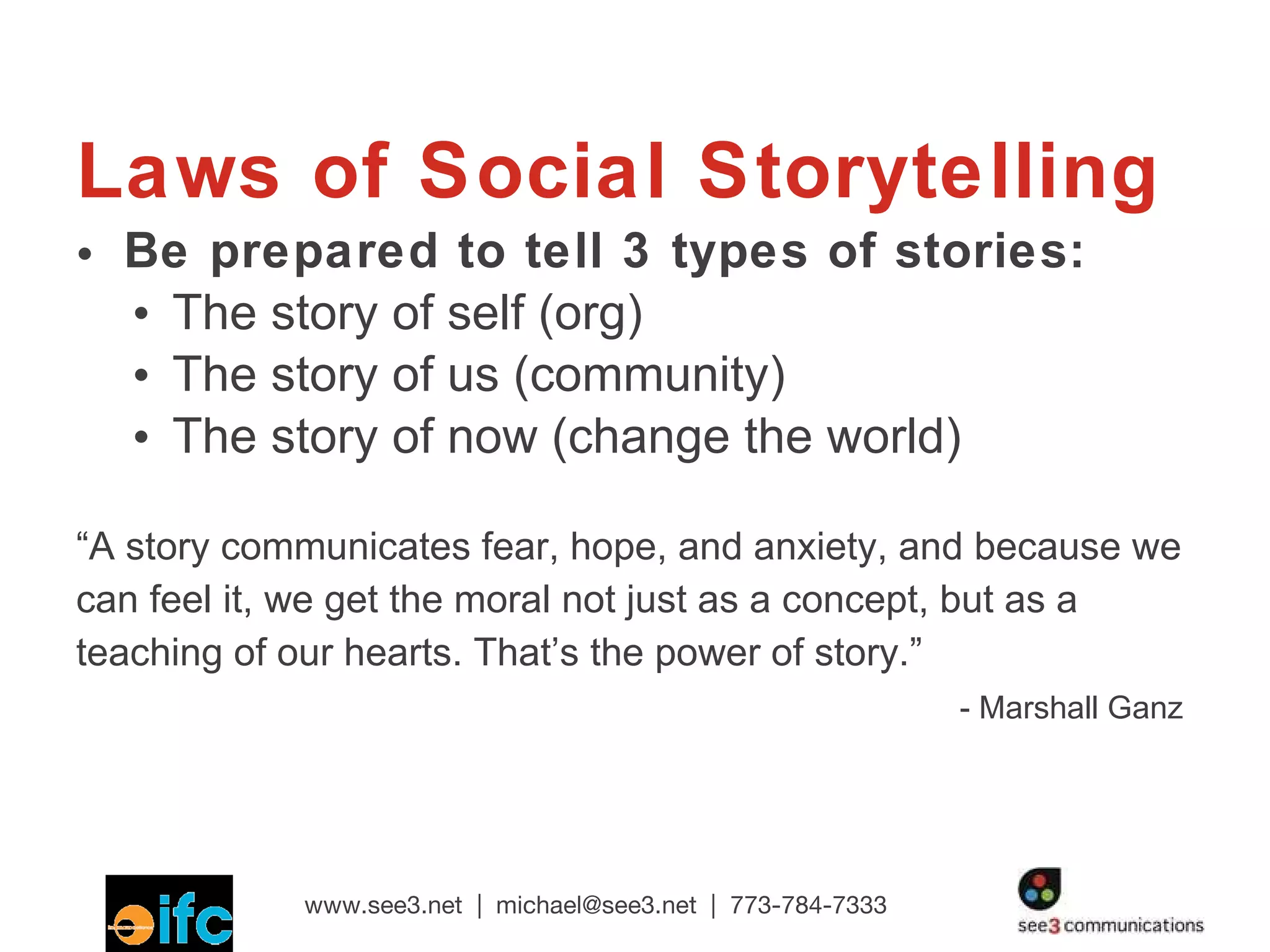 Laws of Social Storytelling Be prepared to tell 3 types of stories: The story of self (org) The story of us (community) The story of now (change the world) “ A story communicates fear, hope, and anxiety, and because we can feel it, we get the moral not just as a concept, but as a teaching of our hearts. That’s the power of story.” - Marshall Ganz 