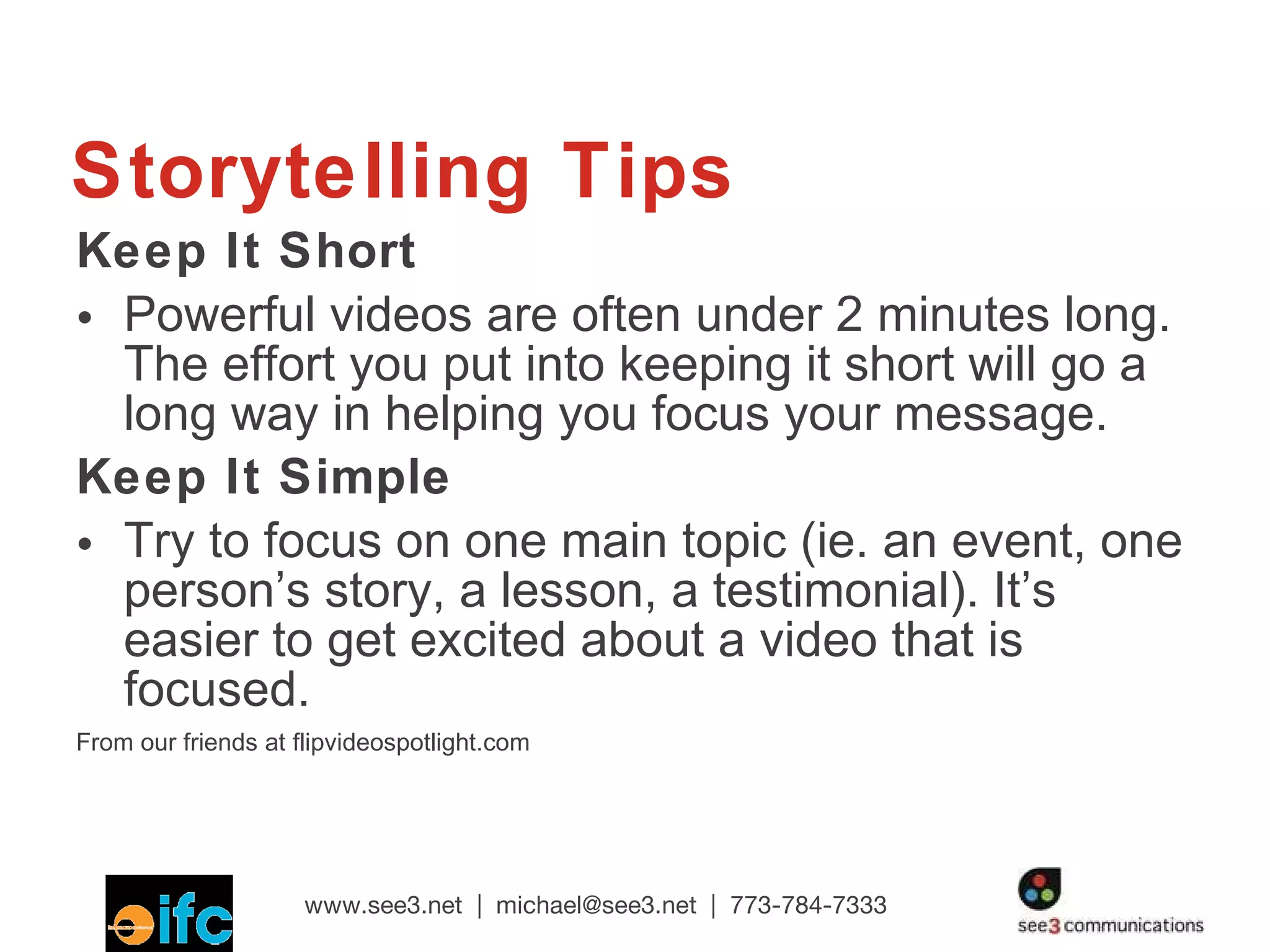 Storytelling Tips Keep It Short Powerful videos are often under 2 minutes long. The effort you put into keeping it short will go a long way in helping you focus your message. Keep It Simple Try to focus on one main topic (ie. an event, one person’s story, a lesson, a testimonial). It’s easier to get excited about a video that is focused. From our friends at flipvideospotlight.com  