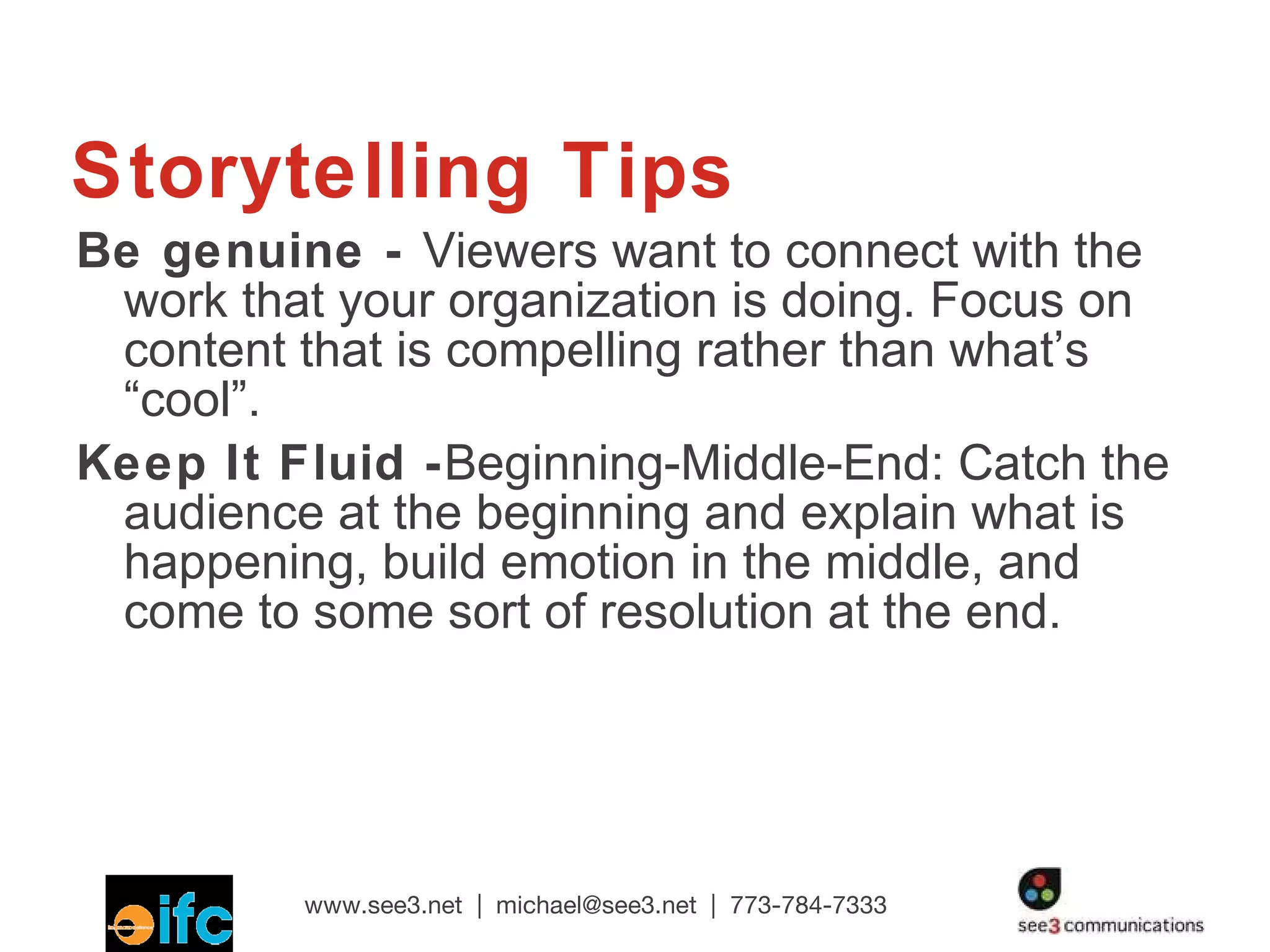Storytelling Tips Be genuine -  Viewers want to connect with the work that your organization is doing. Focus on content that is compelling rather than what’s “cool”. Keep It Fluid - Beginning-Middle-End: Catch the audience at the beginning and explain what is happening, build emotion in the middle, and come to some sort of resolution at the end. 
