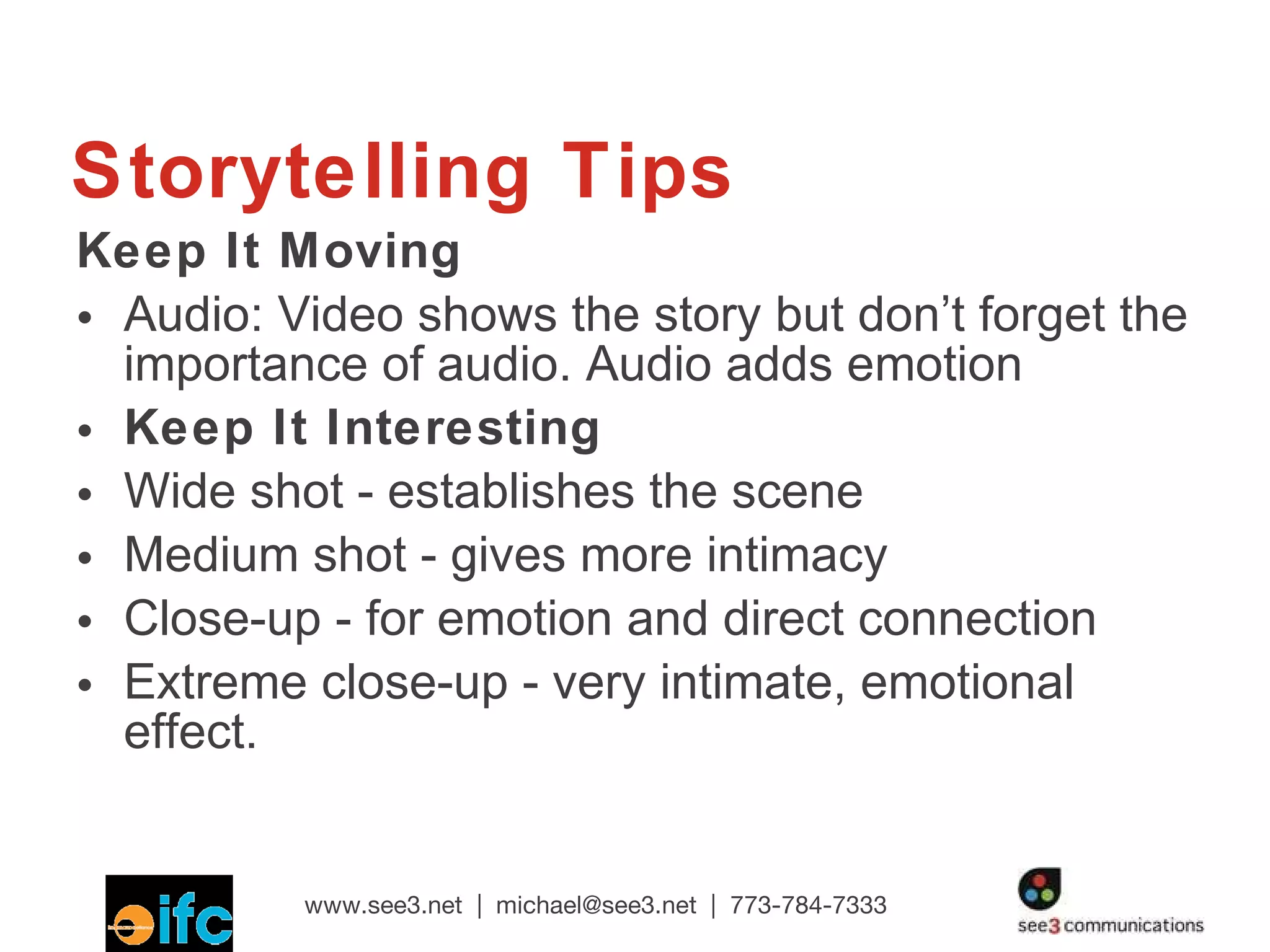 Storytelling Tips Keep It Moving Audio: Video shows the story but don’t forget the importance of audio. Audio adds emotion Keep It Interesting Wide shot - establishes the scene  Medium shot - gives more intimacy Close-up - for emotion and direct connection Extreme close-up - very intimate, emotional effect.  