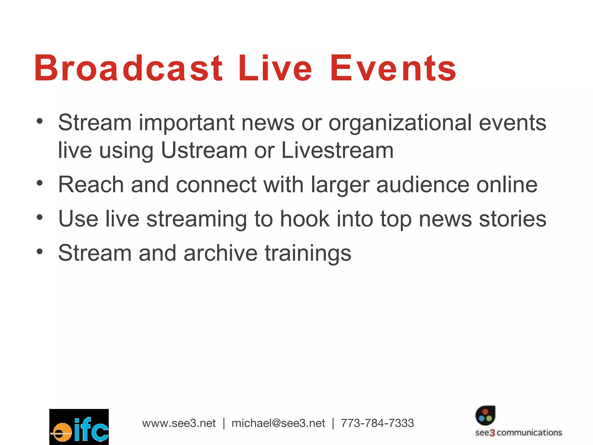 Broadcast Live Events Stream important news or organizational events live using Ustream or Livestream Reach and connect with larger audience online Use live streaming to hook into top news stories Stream and archive trainings 