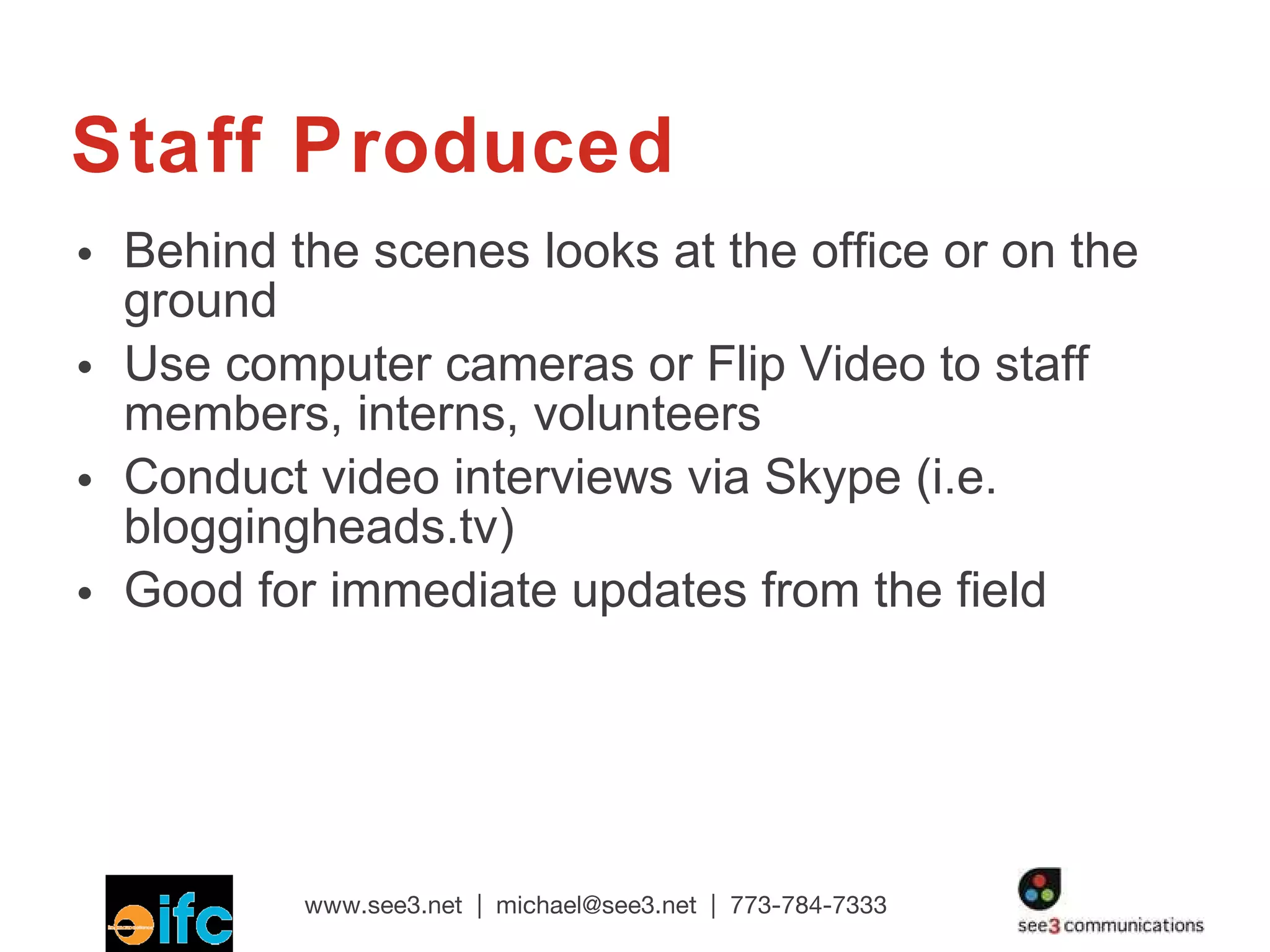 Staff Produced Behind the scenes looks at the office or on the ground Use computer cameras or Flip Video to staff members, interns, volunteers Conduct video interviews via Skype (i.e. bloggingheads.tv) Good for immediate updates from the field  