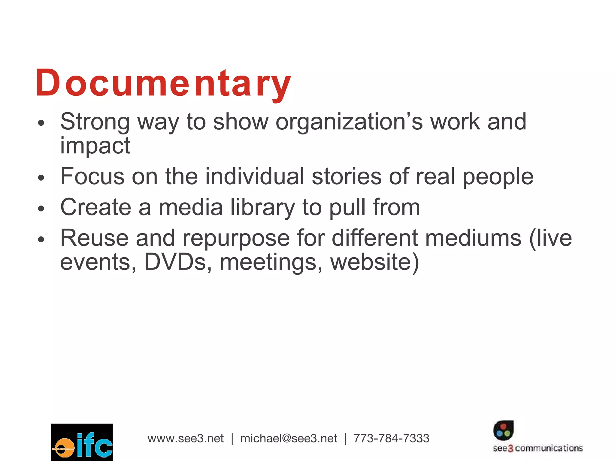 Documentary Strong way to show organization’s work and impact  Focus on the individual stories of real people  Create a media library to pull from Reuse and repurpose for different mediums (live events, DVDs, meetings, website) 