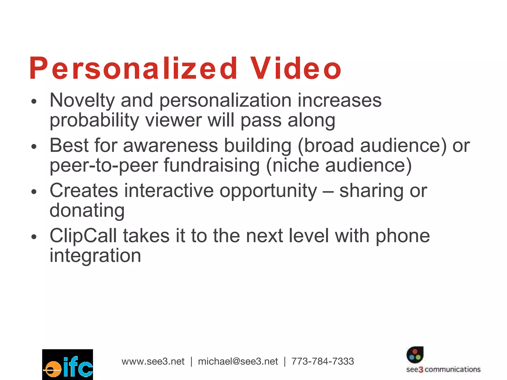Personalized Video Novelty and personalization increases probability viewer will pass along Best for awareness building (broad audience) or peer-to-peer fundraising (niche audience) Creates interactive opportunity – sharing or donating ClipCall takes it to the next level with phone integration 