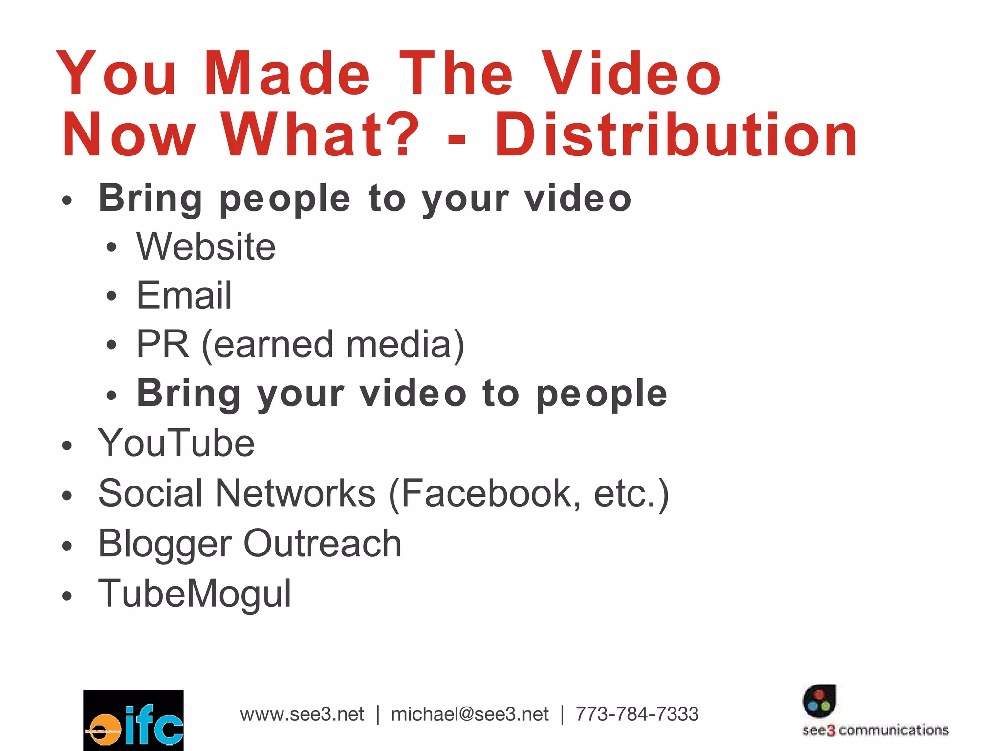 You Made The Video Now What? - Distribution Bring people to your video Website Email PR (earned media) Bring your video to people YouTube Social Networks (Facebook, etc.) Blogger Outreach TubeMogul  