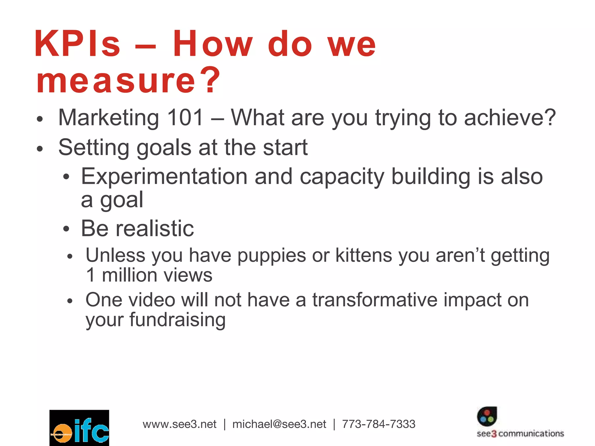 KPIs – How do we measure? Marketing 101 – What are you trying to achieve? Setting goals at the start Experimentation and capacity building is also a goal Be realistic Unless you have puppies or kittens you aren’t getting 1 million views One video will not have a transformative impact on your fundraising 