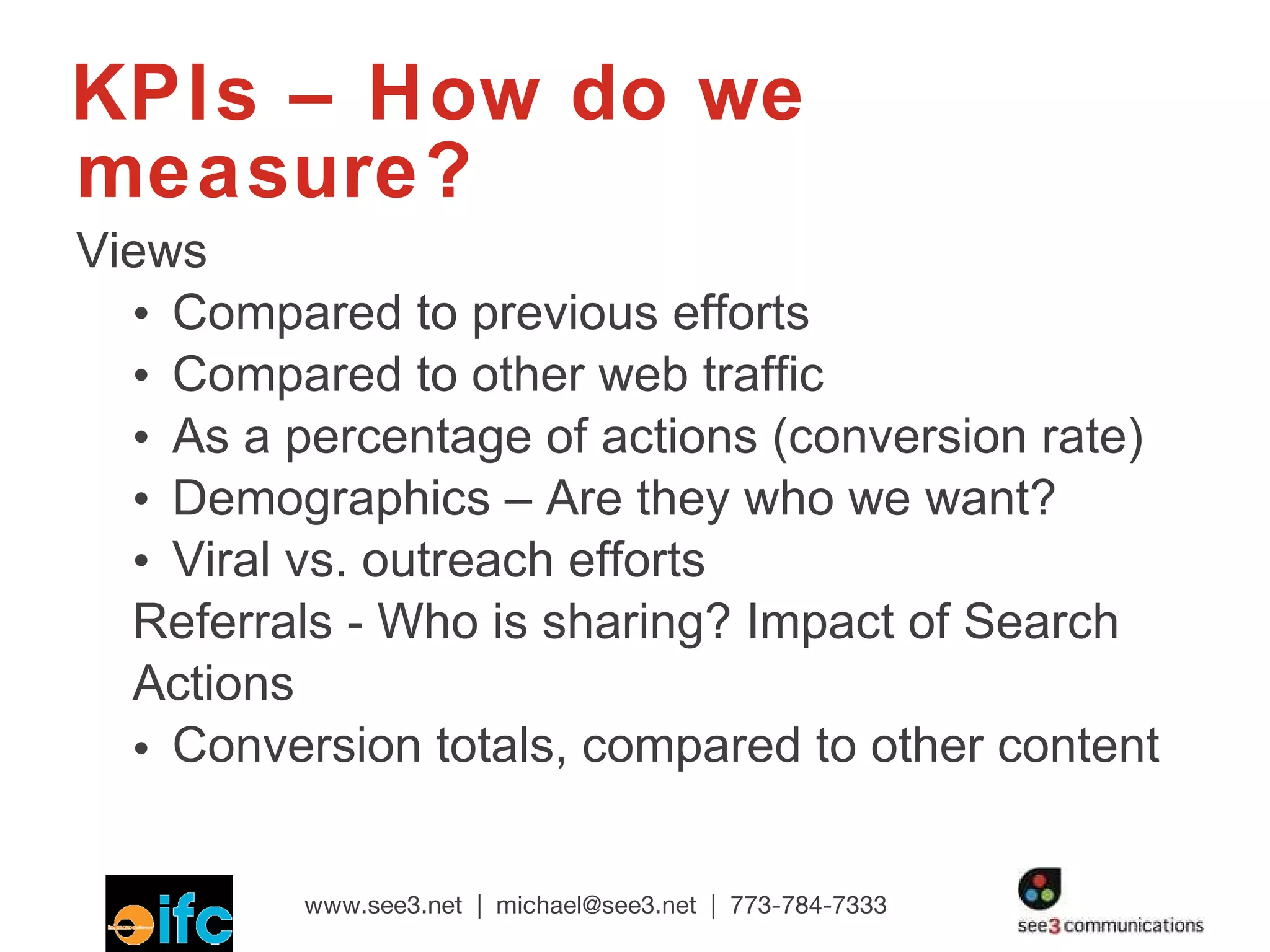 KPIs – How do we measure? Views Compared to previous efforts Compared to other web traffic As a percentage of actions (conversion rate) Demographics – Are they who we want? Viral vs. outreach efforts Referrals - Who is sharing? Impact of Search Actions Conversion totals, compared to other content 