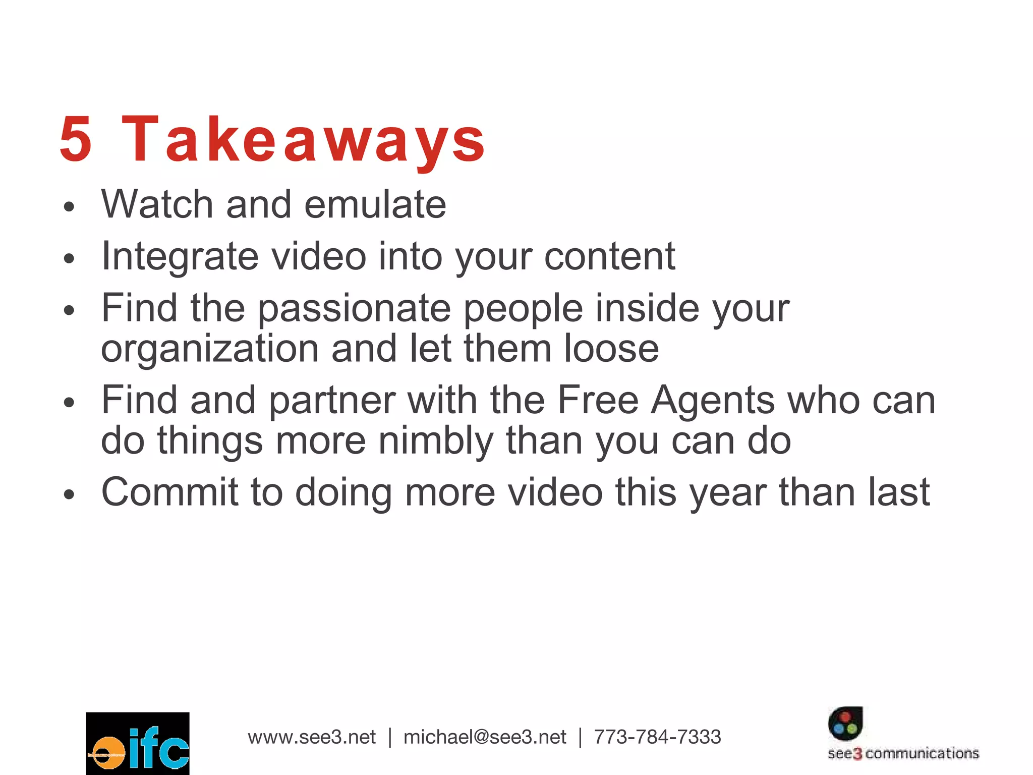 5 Takeaways Watch and emulate Integrate video into your content Find the passionate people inside your organization and let them loose Find and partner with the Free Agents who can do things more nimbly than you can do Commit to doing more video this year than last 