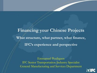 Financing your Chinese Projects
What structure, what partner, what finance,
     IFC’s experience and perspective


              Emmanuel Pouliquen
   IFC Senior Transportation Industry Specialist
  General Manufacturing and Services Department
 