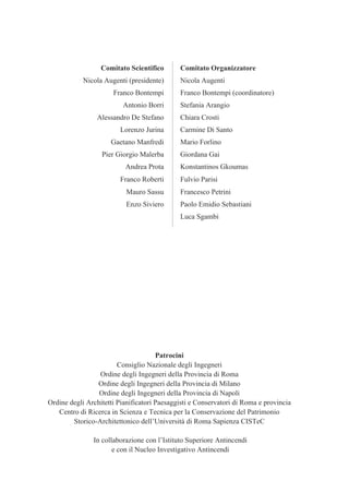 Patrocini
Consiglio Nazionale degli Ingegneri
Ordine degli Ingegneri della Provincia di Roma
Ordine degli Ingegneri della Provincia di Milano
Ordine degli Ingegneri della Provincia di Napoli
Ordine degli Architetti Pianificatori Paesaggisti e Conservatori di Roma e provincia
Centro di Ricerca in Scienza e Tecnica per la Conservazione del Patrimonio
Storico-Architettonico dell’Università di Roma Sapienza CISTeC
In collaborazione con l’Istituto Superiore Antincendi
e con il Nucleo Investigativo Antincendi
Comitato Scientifico Comitato Organizzatore
Nicola Augenti (presidente) Nicola Augenti
Franco Bontempi Franco Bontempi (coordinatore)
Antonio Borri Stefania Arangio
Alessandro De Stefano Chiara Crosti
Lorenzo Jurina Carmine Di Santo
Gaetano Manfredi Mario Forlino
Pier Giorgio Malerba Giordana Gai
Andrea Prota Konstantinos Gkoumas
Franco Roberti Fulvio Parisi
Mauro Sassu Francesco Petrini
Enzo Siviero Paolo Emidio Sebastiani
Luca Sgambi
 