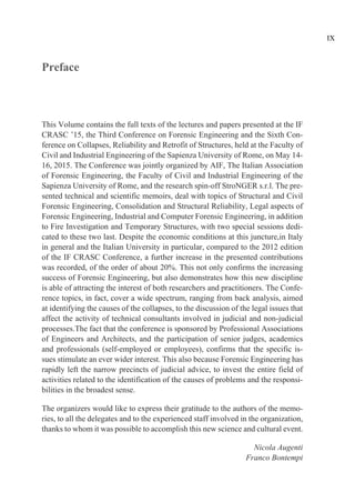 Preface
This Volume contains the full texts of the lectures and papers presented at the IF
CRASC ’15, the Third Conference on Forensic Engineering and the Sixth Con-
ference on Collapses, Reliability and Retrofit of Structures, held at the Faculty of
Civil and Industrial Engineering of the Sapienza University of Rome, on May 14-
16, 2015. The Conference was jointly organized by AIF, The Italian Association
of Forensic Engineering, the Faculty of Civil and Industrial Engineering of the
Sapienza University of Rome, and the research spin-off StroNGER s.r.l. The pre-
sented technical and scientific memoirs, deal with topics of Structural and Civil
Forensic Engineering, Consolidation and Structural Reliability, Legal aspects of
Forensic Engineering, Industrial and Computer Forensic Engineering, in addition
to Fire Investigation and Temporary Structures, with two special sessions dedi-
cated to these two last. Despite the economic conditions at this juncture,in Italy
in general and the Italian University in particular, compared to the 2012 edition
of the IF CRASC Conference, a further increase in the presented contributions
was recorded, of the order of about 20%. This not only confirms the increasing
success of Forensic Engineering, but also demonstrates how this new discipline
is able of attracting the interest of both researchers and practitioners. The Confe-
rence topics, in fact, cover a wide spectrum, ranging from back analysis, aimed
at identifying the causes of the collapses, to the discussion of the legal issues that
affect the activity of technical consultants involved in judicial and non-judicial
processes.The fact that the conference is sponsored by Professional Associations
of Engineers and Architects, and the participation of senior judges, academics
and professionals (self-employed or employees), confirms that the specific is-
sues stimulate an ever wider interest. This also because Forensic Engineering has
rapidly left the narrow precincts of judicial advice, to invest the entire field of
activities related to the identification of the causes of problems and the responsi-
bilities in the broadest sense.
The organizers would like to express their gratitude to the authors of the memo-
ries, to all the delegates and to the experienced staff involved in the organization,
thanks to whom it was possible to accomplish this new science and cultural event.
Nicola Augenti
Franco Bontempi
IX
 