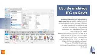 Uso de archivos
IFC en Revit
Plantilla por defecto para importación (y
vinculación) IFC: se usará la primera plantilla
de la lista definida en las opciones generales
de Revit, que también aparecen al crear
archivos de proyectos. Se recomienda
seleccionar una plantilla con el mínimo
posible de detalles para la
importación/vinculación de IFC, ya que así se
evita recargar el archivo con información
prescindible, como vistas o familias. Para
crear una plantilla con el mínimo posible de
detalles desde cero, seleccione Nuevo >
Proyecto > Plantilla: <Ninguna> y, a
continuación, guárdela como una plantilla
IFC nueva.
.
 