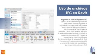 Uso de archivos
IFC en Revit
Asignación de clase de importación IFC:
Se trata de una tabla de asignación muy
parecida a la tabla de asignación de
exportación. Se puede editar directamente
en el cuadro de diálogo o abriéndola y
editándola en el archivo de texto de
referencia. Esto es especialmente práctico si
la tabla de asignación por defecto todavía no
contiene un tipo o clase IFC. También se
pueden excluir clases especificando
DontImport en lugar de la categoría de Revit.
Para obtener el mejor rendimiento posible,
se recomienda excluir solo aquellas clases
que no sean relevantes para Revit.
 