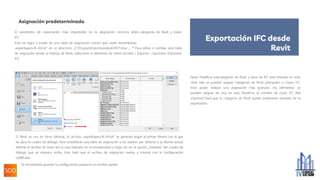 Asignación predeterminada
El parámetro de exportación más importante es la asignación correcta entre categorías de Revit y clases
IFC.
Esto se logra a través de una tabla de asignación común que suele denominarse
„exportlayers-ifc-IAI.txt“ en el directorio „C:ProgramDataAutodeskRVT20xx „. 11 Para editar o cambiar esta tabla
de asignación desde la interfaz de Revit, seleccione el elemento de menú Archivo > Exportar > Opciones >Opciones
IFC:
Si Revit se usa en otros idiomas, el archivo „exportlayers-ifc-IAI.txt“ se generará según el primer idioma con el que
se abra el cuadro de diálogo. Para restablecer una tabla de asignación a los valores por defecto o al idioma actual,
elimine el archivo de texto (en la ruta indicada en el encabezado) y haga clic en la opción „Estándar“ del cuadro de
diálogo que se muestra arriba. Esto hará que el archivo de asignación vuelva a crearse con la configuración
codificada.
Se recomienda guardar la configuración propia en un archivo aparte.
Nota: Modificar subcategorías de Revit y tipos de IFC está limitado en este
nivel: solo se pueden asignar categorías de Revit principales a clases IFC.
Para poder realizar una asignación más granular, los elementos se
pueden asignar de uno en uno. Modificar el nombre de clase IFC Not
Exported hará que la categoría de Revit quede totalmente excluida de la
exportación.
Exportación IFC desde
Revit
 
