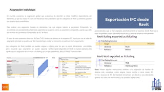 Asignación individual
En muchas ocasiones, la asignación global que acabamos de describir se debe modificar dependiendo del
elemento, ya que las clases IFC son con frecuencia más granulares que las categorías de Revit y, asimismo, poseen
sus propios tipos predefinidos.
Para realizar una asignación basada en elementos, hay que asignar valores al parámetro IfcExportAs. Se
recomienda encarecidamente añadir este parámetro al proyecto como un parámetro compartido, usando para ello
los archivos de parámetros compartidos de IFC de Revit.
El valor de este parámetro debe ser IfcClass.TYPE. Ambos se definen en el esquema IFC. Igual que con la tabla de
asignación principal, se puede usar Not Exported para excluir un elemento en particular de la exportación.
Las categorías de Revit también se pueden asignar a clases para las que no están inicialmente concebidas,
pero recuerde que solamente se puede exportar la información disponible en Revit. En nuestro ejemplo, esto
significa que la asignación de un muro a IfcRailing con un tipo predefinido „BALUSTRADE“ funciona bien:
personalizadas que se han asignado automáticamente al exportar desde Revit van a
estar disponibles para la barandilla modificada, y deberán añadirse manualmente:
Nota: Existen algunas restricciones relativas a la asignación de familias de
sistema más complejas, como asignar muros cortina a otras clases IFC.
En los recursos de IFC de Autodesk encontrará un vínculo a una descripción
general de todas las restricciones y las posibles asignaciones.
Exportación IFC desde
Revit
 