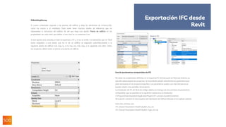 IfcBuildingStorey
El cuarto contenedor equivale a las plantas del edificio y aloja los elementos de construcción,
como los muros o el mobiliario. Revit suele tener muchos niveles de referencia que no
representan la estructura del edificio, de ahí que haya una opción Planta de edificio en las
propiedades de cada nivel, que define si ese nivel se va aexportar o no.
Si esta opción está activada, el nivel se exportará a IFC y, si no, se omite. Los elementos que en Revit
están asignados a una planta que no es de un edificio se asignarán automáticamente a la
siguiente planta de edificio más baja (y, si no hay una más baja, a la siguiente más alta). Todos
los proyectos deben tener al menos una planta de edificio.
Exportación IFC desde
Revit
Uso de parámetros compartidos de IFC
No todas las propiedades definidas en el esquema IFC forman parte de Revit por defecto, ya
que ello sobrecargaría los proyectos. Se recomienda añadir únicamente los parámetros que
sean necesarios en un proyecto específico. Los parámetros usados con más frecuencia se
pueden añadir a las plantillas del proyecto.
La instalación del IFC de Revit de código abierto se entrega con dos archivos de parámetros
compartidos, que se guardan en la siguiente carpeta tras la instalación:
C:ProgramDataAutodeskApplicationPluginsIFC <versión>.bundleContents
Otra opción consiste en descargarlos del repositorio de Github indicado en el capítulo anterior.
Estos dos archivos son:
-IFC Shared Parameters-RevitIFCBuiltIn_ALL.txt
-IFC Shared Parameters-RevitIFCBuiltIn-Type_ALL.txt
 