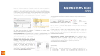 Existen varias opciones para añadir estas propiedades. La primera y más sencilla con- siste en añadir
las propiedades con el mismo nombre y el mismo tipo de datos que los que hay definidos en el
esquema IFC en Revit. La forma más fácil de hacerlo es usar el archivo de parámetros compartidos
IFC, que ya hemos visto en esta guía (consulte Using IFC Shared Parameters). De este modo, estará
garantizando que la ortografía y el tipo de datos son correctos. Una vez que estas propiedades se
hayan añadido yrellenado, se añadirán automáticamente al Pset al realizar la exportación:
Otra opción consiste en asignar otras propiedades a las propiedades IFC correspon- dientes
(siempre y cuando tengan el mismo tipo de datos).
Exportar cantidades de base incluirá también otro tipo de conjuntos de propiedades definidos en el
esquema IFC, pensados específicamente para realizar estimaciones y mediciones. En el caso de un
muro, estas cantidades suelen tener el siguiente aspec- to:
Exportar tablas de planificación como conjuntos de
propiedades permite crear conjuntos de pro- piedades
definidas por el usuario mediante tablas de planificación
de Revit. Todas las propiedades que no formen parte de
los conjuntos de propie- dades estándar definidos en el
esquema IFC se pueden añadir a conjuntos de
propiedades per- sonalizados. Como los proyectos de
Revit pueden tener varias tablas de planificación, esta
opción también se puede limitar a tablas de planificación
que contienen IFC, Pset o Common en el título.
Todas las propiedades se recopilan en las tablas de planificación y estarán incluidas en el IFC tras
la exportación:
Nota: Los conjuntos de propiedades oficiales definidos en el esquema IFC son los únicos que
pueden comenzar por „Pset_“.
La ventaja de este flujo de trabajo es que no hay que preocuparse por los tipos de da- tos o los
archivos de configuración, aunque las tablas de planificación no son fáciles de transferir entre
proyectos, motivo por el cual existe también una segunda opción para crear conjuntos de
propiedades definidos por el usuario.
Exportar conjuntos de propiedades definidos por el usuario equivale a exportar ta- blas de
planificación como conjuntos de propiedades, si bien en este caso se usa en su lugar un archivo
de texto como archivo de configuración. El archivo de plantilla por defecto está aquí:
C:ProgramDataAutodeskApplicationPluginsIFC 20xx.bund- leContents20xx
e incluye ejemplos e instrucciones detalladas.
Estructura básica:
Exportación IFC desde
Revit
 