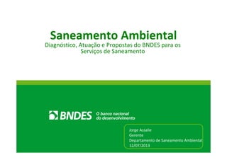 Saneamento Ambiental
Diagnóstico, Atuação e Propostas do BNDES para os
Serviços de Saneamento
Jorge Assalie
Gerente
Departamento de Saneamento Ambiental
12/07/2013
 