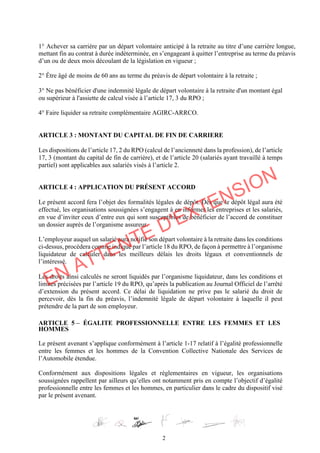 2
1° Achever sa carrière par un départ volontaire anticipé à la retraite au titre d’une carrière longue,
mettant fin au contrat à durée indéterminée, en s’engageant à quitter l’entreprise au terme du préavis
d’un ou de deux mois découlant de la législation en vigueur ;
2° Être âgé de moins de 60 ans au terme du préavis de départ volontaire à la retraite ;
3° Ne pas bénéficier d'une indemnité légale de départ volontaire à la retraite d'un montant égal
ou supérieur à l'assiette de calcul visée à l’article 17, 3 du RPO ;
4° Faire liquider sa retraite complémentaire AGIRC-ARRCO.
ARTICLE 3 : MONTANT DU CAPITAL DE FIN DE CARRIERE
Les dispositions de l’article 17, 2 du RPO (calcul de l’ancienneté dans la profession), de l’article
17, 3 (montant du capital de fin de carrière), et de l’article 20 (salariés ayant travaillé à temps
partiel) sont applicables aux salariés visés à l’article 2.
ARTICLE 4 : APPLICATION DU PRÉSENT ACCORD
Le présent accord fera l’objet des formalités légales de dépôt. Dès que le dépôt légal aura été
effectué, les organisations soussignées s’engagent à en informer les entreprises et les salariés,
en vue d’inviter ceux d’entre eux qui sont susceptibles de bénéficier de l’accord de constituer
un dossier auprès de l’organisme assureur.
L’employeur auquel un salarié aura notifié son départ volontaire à la retraite dans les conditions
ci-dessus, procèdera comme indiqué par l’article 18 du RPO, de façon à permettre à l’organisme
liquidateur de calculer dans les meilleurs délais les droits légaux et conventionnels de
l’intéressé.
Les droits ainsi calculés ne seront liquidés par l’organisme liquidateur, dans les conditions et
limites précisées par l’article 19 du RPO, qu’après la publication au Journal Officiel de l’arrêté
d’extension du présent accord. Ce délai de liquidation ne prive pas le salarié du droit de
percevoir, dès la fin du préavis, l’indemnité légale de départ volontaire à laquelle il peut
prétendre de la part de son employeur.
ARTICLE 5 – ÉGALITE PROFESSIONNELLE ENTRE LES FEMMES ET LES
HOMMES
Le présent avenant s’applique conformément à l’article 1-17 relatif à l’égalité professionnelle
entre les femmes et les hommes de la Convention Collective Nationale des Services de
l’Automobile étendue.
Conformément aux dispositions légales et règlementaires en vigueur, les organisations
soussignées rappellent par ailleurs qu’elles ont notamment pris en compte l’objectif d’égalité
professionnelle entre les femmes et les hommes, en particulier dans le cadre du dispositif visé
par le présent avenant.
EN ATTENTE D'EXTENSION
 