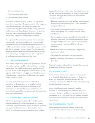958: Permits, Licensing and Environmental Considerations
•	Environmental permits.
•	Grid connection application.
•	Operator/generation licences.
In addition to the key permits, licences and agreements
listed above, under the FiT requirements or other support,
it may be necessary for a developer to register as a
“qualified/privileged/special renewable energy generator”
to obtain support. Depending on the country in question,
there may also be a requirement for the developer to
demonstrate compliance with these requirements.
The sequence of requirements can vary from country to
country and it is recommended that an early meeting is
held with the relevant planning/government authority to
establish and confirm relevant laws and associated permits
that will be necessary for the project. The timescales for
obtaining relevant permissions should also be ascertained
at an early date, as many permissions will be required to
be in place prior to construction of the plant.
8.2.1	 LAND LEASE AGREEMENT
If the land is not privately owned, an agreement to procure
or lease the necessary land from the land owner is a key
requirement. The land lease agreement must be secured
as a first step to enable the project to be developed on the
required land. This does not apply to rooftop locations. A
lease agreement typically lasts for 25 years, often with a
further extension clause.
The leases and option agreements should include
restrictions on developments to be installed on land
adjacent to the site that could have an effect on the
performance of the solar PV arrays. Furthermore, the
areas of land required for new access roads also need to be
taken into consideration.
8.2.2	 PLANNING AND LAND USE CONSENTS
All relevant planning consents/land-use authorisations
must be in place prior to the construction of a project.
Consenting requirements vary widely in different countries
and regions and also depend on the size of the plant.
Advice on planning-consent requirements in the project
area can be obtained from the local planning department,
relevant government department or from an experienced
consultant. The type of information that needs to be
considered includes:
•	Planning consents/permits and land-use authorisations
required to construct and operate a solar renewable
energy development.
•	Any standard planning restrictions for the area
of the development (for example, land-use zoning
regulations).
•	Supporting information required to be submitted with
planning application (location/layout/elevation plans,
description of project, access details, environmental
assessments, etc.—as required by the relevant
authority).
•	Method of submission (online or via the planning
department office).
•	Timescales for submission and determination.
•	Process for making amendments to consent at a
later date.
A permit from the roads authority may also be necessary,
depending on the works required.
8.2.3	 BUILDING PERMITS
Some countries may require a separate building permit
to be obtained, depending on the nature of the project.
Where this is required, it should be noted that the
consenting authority may differ from the authority issuing
the planning/land-use permits.
Before a building permit is obtained, it may be
necessary to have other required permits in place or to
complete a change in land-use categorisation. As above,
consultation at an early stage with the relevant authority
is recommended to establish country- and locally-specific
requirements.
8.2.4	 ENVIRONMENTAL PERMITS
All necessary environmental permits, licences and
requirements must be obtained prior to commencing
 