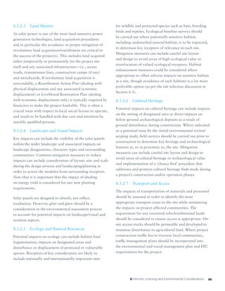998: Permits, Licensing and Environmental Considerations
8.3.2.3	 Land Matters
As solar power is one of the most land-intensive power
generation technologies, land acquisition procedures
and in particular the avoidance or proper mitigation of
involuntary land acquisition/resettlement are critical to
the success of the project(s). This includes land acquired
either temporarily or permanently for the project site
itself and any associated infrastructure—i.e., access
roads, transmission lines, construction camps (if any)
and switchyards. If involuntary land acquisition is
unavoidable, a Resettlement Action Plan (dealing with
physical displacement and any associated economic
displacement) or Livelihood Restoration Plan (dealing
with economic displacement only) is typically required by
financiers to make the project bankable. This is often a
crucial issue with respect to local social license to operate,
and needs to be handled with due care and attention by
suitably qualified persons.
8.3.2.4	 Landscape and Visual Impacts
Key impacts can include the visibility of the solar panels
within the wider landscape and associated impacts on
landscape designations, character types and surrounding
communities. Common mitigation measures to reduce
impacts can include consideration of layout, size and scale
during the design process and landscaping/planting in
order to screen the modules from surrounding receptors.
Note that it is important that the impact of shading
on energy yield is considered for any new planting
requirements.
Solar panels are designed to absorb, not reflect,
irradiation. However, glint and glare should be a
consideration in the environmental assessment process
to account for potential impacts on landscape/visual and
aviation aspects.
8.3.2.5	 Ecology and Natural Resources
Potential impacts on ecology can include habitat loss/
fragmentation, impacts on designated areas and
disturbance or displacement of protected or vulnerable
species. Receptors of key consideration are likely to
include nationally and internationally important sites
for wildlife and protected species such as bats, breeding
birds and reptiles. Ecological baseline surveys should
be carried out where potentially sensitive habitat,
including undisturbed natural habitat, is to be impacted,
to determine key receptors of relevance to each site.
Mitigation measures can include careful site layout
and design to avoid areas of high ecological value or
translocation of valued ecological receptors. Habitat
enhancement measures could be considered where
appropriate to offset adverse impacts on sensitive habitat
at a site, though avoidance of such habitats is a far more
preferable option (as per the site selection discussion in
Section 6.3).
8.3.2.6	 Cultural Heritage
Potential impacts on cultural heritage can include impacts
on the setting of designated sites or direct impacts on
below-ground archaeological deposits as a result of
ground disturbance during construction. Where indicated
as a potential issue by the initial environmental review/
scoping study, field surveys should be carried out prior to
construction to determine key heritage and archaeological
features at, or in proximity to, the site. Mitigation
measures can include careful site layout and design to
avoid areas of cultural heritage or archaeological value
and implementation of a ‘chance find’ procedure that
addresses and protects cultural heritage finds made during
a project’s construction and/or operation phases.
8.3.2.7	 Transport and Access
The impacts of transportation of materials and personnel
should be assessed in order to identify the most
appropriate transport route to the site while minimizing
the impacts on project-affected communities. The
requirement for any oversized vehicles/abnormal loads
should be considered to ensure access is appropriate. On-
site access tracks should be permeable and developed to
minimise disturbance to agricultural land. Where project
construction traffic has to traverse local communities,
traffic management plans should be incorporated into
the environmental and social management plan and EPC
requirements for the project.
 