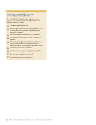 A Project Developer’s Guide to Utility-scale Solar Photovoltaic Power Plants102
Permitting, Licensing and Environmental
and Social Considerations Checklist
The checklist below details the basic requirements and
procedures to assist developers with the permitting and
licensing aspects of a project.
 Land lease agreement obtained.
 Advice sought on planning/consenting/permitting from
local regulatory authorities and any environmental
assessments required.
 Initial Environmental Examination (IEE) completed.
 Environmental and social assessments carried out (as
required).
 Relevant supporting documents for consent/licensing
applications completed (including environmental
assessment reports, access details, drawings and plans).
 Community consultation undertaken.
 Consents, licences and permit applications completed.
 Grid connection application completed.
 Electricity generation licence obtained.
 