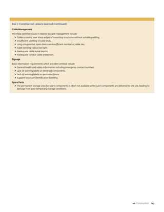 12310: Construction
Box 7: Construction Lessons Learned (continued)
Cable Management
The most common issues in relation to cable management include:
†† 	Cables crossing over sharp edges of mounting structures without suitable padding.
†† 	Insufficient labelling of cable ends.
†† 	Long unsupported spans due to an insufficient number of cable ties.
†† 	Cable bending radius too tight.
†† 	Inadequate cable burial depths.
†† 	Inadequate conduit cable protection.
Signage
Basic information requirements which are often omitted include:
†† 	General health and safety information including emergency contact numbers.
†† 	Lack of warning labels on electrical components.
†† 	Lack of warning labels on perimeter fence.
†† 	Support structure identification labelling.
Spare Parts
†† 	The permanent storage area for spare components is often not available when such components are delivered to the site, leading to
damage from poor temporary storage conditions.
 