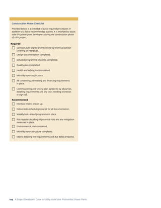 A Project Developer’s Guide to Utility-scale Solar Photovoltaic Power Plants124
Construction Phase Checklist
Provided below is a checklist of basic required procedures in
addition to a list of recommended actions. It is intended to assist
solar PV power plant developers during the construction phase
of a PV project.
Required
 Contract, fully signed and reviewed by technical advisor
covering all interfaces.
 Design documentation completed.
 Detailed programme of works completed.
 Quality plan completed.
 Health and safety plan completed.
 Monthly reporting in place.
 All consenting, permitting and financing requirements
in place.
 Commissioning and testing plan agreed to by all parties,
detailing requirements and any tests needing witnesses
or sign-off.
Recommended
 Interface matrix drawn up.
 Deliverables schedule prepared for all documentation.
 Weekly look-ahead programme in place.
 Risk register detailing all potential risks and any mitigation
measures in place.
 Environmental plan completed.
 Monthly report structure completed.
 Matrix detailing the requirements and due dates prepared.
 