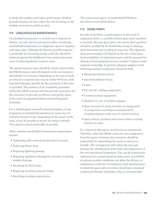 12911: Operation and Maintenance
to shade the modules and reduce performance. Prudent
grounds keeping can also reduce the risk of soiling on the
modules from leaves, pollen or dust.
11.4	 UNSCHEDULED MAINTENANCE
Unscheduled maintenance is carried out in response to
failures. As such, the key parameters when considering
unscheduled maintenance are diagnosis, speed of response
and repair time. Although the shortest possible response
is preferable for increasing energy yield, this should be
balanced against the likelihood of increased contractual
costs of achieving shorter response times.
The agreed response times should be clearly stated within
the OM contract and will depend on the site location—
and whether it is manned. Depending on the type of fault,
an indicative response time may be within 48 hours, with
liquidated damages payable by the contractor if this limit
is exceeded. The presence of an availability guarantee
within the OM contract will also provide motivation for
the contractor to provide an efficient and speedy repair
in the event of equipment failure and resulting plant
downtime.
For a well-designed and well-constructed plant, a large
proportion of unscheduled maintenance issues may be
related to inverter faults. Depending on the nature of the
fault, it may be possible to rectify the failure remotely.
This option is clearly preferable, if possible.
Other common unscheduled maintenance requirements
include:
•	Tightening cable connections that have loosened.
•	Replacing blown fuses.
•	Repairing lightning damage.
•	Repairing equipment damaged by intruders or during
module cleaning.
•	Rectifying SCADA faults.
•	Repairing mounting structure faults.
•	Rectifying tracking system faults.
The contractual aspects of unscheduled OM are
described in more detail below.
11.5	 SPARE PARTS
In order to facilitate a rapid response in the event of
equipment failure, a suitably stocked spare parts inventory
is essential. Because spare parts cost money, their purchase
should be justified by the benefit they bring in reducing
plant downtime and avoiding revenue loss. The optimum
spare parts strategy will depend on the size of the plant,
local availability of replacement parts and the potential for
sharing critical equipment across a number of plants under
common ownership. In general, adequate supplies of the
following essential components should be held:
•	Mounting structure pieces.
•	Junction/combiner boxes.
•	Fuses.
•	DC and AC cabling components.
•	Communications equipment.
•	Modules (in case of module damage).
•	Spare inverters (if string inverters are being used)
or components according to manufacturer’s
recommendations in the case of central inverters.
•	Spare motors, actuators and sensors where tracking
systems are used.
It is important that spares stock levels are maintained.
Therefore, when the OM contractor uses components
from the spares inventory, the contractor should be
responsible for replenishing the stocks as soon as is
feasible. This arrangement will reduce the time gap
between the identification of the fault and replacement of
the non-operational component. This can be of particular
importance for remote locations where poor accessibility
or adverse weather conditions can delay the delivery of
components to the site. Consultation with manufacturers
to detail the spare parts inventory, based upon estimated
component lifetimes and failure rates, is recommended.
 