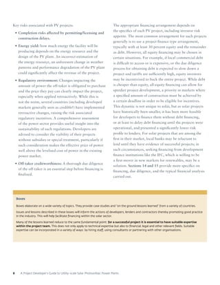 A Project Developer’s Guide to Utility-scale Solar Photovoltaic Power Plants8
Key risks associated with PV projects:
•	Completion risks affected by permitting/licensing and
construction delays.
•	Energy yield: how much energy the facility will be
producing depends on the energy resource and the
design of the PV plant. An incorrect estimation of
the energy resource, an unforeseen change in weather
patterns and performance degradation of the PV plant
could significantly affect the revenue of the project.
•	Regulatory environment: Changes impacting the
amount of power the off-taker is obligated to purchase
and the price they pay can clearly impact the project,
especially when applied retroactively. While this is
not the norm, several countries (including developed
markets generally seen as credible!) have implemented
retroactive changes, raising the risk associated
regulatory incentives. A comprehensive assessment
of the power sector provides useful insight into the
sustainability of such regulations. Developers are
advised to consider the viability of their projects
without subsidies or special treatment, particularly if
such consideration makes the effective price of power
well above the levelised cost of power in the existing
power market.
•	Off-taker creditworthiness: A thorough due diligence
of the off-taker is an essential step before financing is
finalized.
The appropriate financing arrangement depends on
the specifics of each PV project, including investor risk
appetite. The most common arrangement for such projects
generally is to use a project finance type arrangement,
typically with at least 30 percent equity and the remainder
as debt. However, all equity financing may be chosen in
certain situations. For example, if local commercial debt
is difficult to access or is expensive, or the due diligence
process for obtaining debt is expected to slow down a
project and tariffs are sufficiently high, equity investors
may be incentivized to back the entire project. While debt
is cheaper than equity, all equity financing can allow for
speedier project development, a priority in markets where
a specified amount of construction must be achieved by
a certain deadline in order to be eligible for incentives.
This dynamic is not unique to solar, but as solar projects
have historically been smaller, it has been more feasible
for developers to finance them without debt financing,
or at least to delay debt financing until the projects were
operational, and presented a significantly lower risk
profile to lenders. For solar projects that are among the
first in their market, local banks may be reluctant to
lend until they have evidence of successful projects; in
such circumstances, seeking financing from development
finance institutions like the IFC, which is willing to be
a first-mover in new markets for renewables, may be a
solution. Sections 14 and 15 provide more specifics on
financing, due diligence, and the typical financial analysis
carried out.
Boxes
Boxes elaborate on a wide variety of topics. They provide case studies and “on the ground lessons learned” from a variety of countries.
Issues and lessons described in these boxes will inform the actions of developers, lenders and contractors thereby promoting good practice
in the industry. This will help facilitate financing within the solar sector.
Many of the lessons learned reduce to the same fundamental point: for a successful project it is essential to have suitable expertise
within the project team. This does not only apply to technical expertise but also to financial, legal and other relevant fields. Suitable
expertise can be incorporated in a variety of ways: by hiring staff, using consultants or partnering with other organisations.
 
