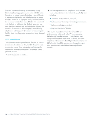A Project Developer’s Guide to Utility-scale Solar Photovoltaic Power Plants156
standard for limits of liability and these vary widely.
Limits may be an aggregate value over the full PPA term,
limited on an annual basis or limited per event. Although
it is beneficial for liability not to be limited on an annual
basis but instead as an aggregate limit, it is more common
for an annual limit to be in place. The key risk associated
with the limit of liability is that the limit is too low and
does not cover potential lost revenue or costs incurred due
to an act or omission of the other party. The suitability
of a limit of liability can be determined by comparing the
liability limit with the revenue assumptions in the financial
model.
13.2.17	TERMINATION
The contract will specify an end date, which is its natural
termination. In addition to this, the PPA should list early
termination events, along with a clear methodology for
determining termination payments. Termination events
generally include:
•	Insolvency events or similar.
•	 Default in performance of obligations under the PPA
when not cured or remedied within the specified period
including:
•	 Failure to meet conditions precedent.
•	Failure to meet licensing or permitting requirements.
•	Failure to make payments due.
•	Reaching the limit of liability.
This section focused on aspects of a typical PPA for
grid-connected utility-scale solar PV power projects.
PPAs for distributed generation PV installations have
many similarities with utility-scale PV plants, and some
important differences too. Box 11 provides information on
PPAs for distributed PV systems, even though this report
does not cover such installations in a comprehensive
manner.
 