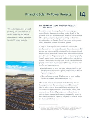 15914: Financing Solar PV Power Projects 159
This section focuses on forms of
financing, key considerations of
project financing, and the due
diligence process that are unique
to solar PV power projects.
14.1	 FINANCING SOLAR PV POWER PROJECTS
OVERVIEW
In order to obtain financing, the developer must prepare
comprehensive documentation of the project details so that
potential financiers are able to assess the risk of the investment.
This is particularly true of project financing, as the lender
depends entirely on the cash flow of the project for repayment
rather than on the balance sheet of the sponsor.
A range of financing structures can be used for solar PV
development, however project finance is the most common. The
appropriate structure will be influenced by the commercial and
financial needs of investors, as well as the market and incentives
available for solar PV power projects in a particular geography.
At early stages, equity financing is used to explore and develop
a project opportunity, and later, debt is typically brought in for
project construction. In general, most financing structures will
involve two key components:
•	Equity from one or more investors, injected directly or via
the project developer into a special purpose vehicle (SPV or
“project company”).
•	Non- or limited-recourse debt from one or more lenders,
secured against the assets owned by the SPV.
This section provides an overview of the financing process,
focusing on aspects that are unique to solar PV projects.74
This includes forms of financing (debt versus equity), key
considerations of project finance (requirements, timing, and
structure), and the due diligence process (risks and ways to
mitigate them). Issues related to project costs and revenues, as
well as solar PV-specific aspects of the project’s financial model
are discussed in Section 15.
74	 Two well-known textbooks on this subject: E.R. Yescombe, Principles of Project Finance,
2nd Edition, 2002, Elsevier Academic Press; Scott Hoffman, The Law and Business of
International Project Finance, 3rd Edition, 2008. Cambridge University Press.
Financing Solar PV Power Projects 14
 