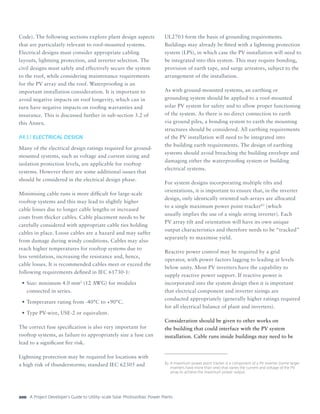 A Project Developer’s Guide to Utility-scale Solar Photovoltaic Power Plants200
Code). The following sections explore plant design aspects
that are particularly relevant to roof-mounted systems.
Electrical designs must consider appropriate cabling
layouts, lightning protection, and inverter selection. The
civil designs must safely and effectively secure the system
to the roof, while considering maintenance requirements
for the PV array and the roof. Waterproofing is an
important installation consideration. It is important to
avoid negative impacts on roof longevity, which can in
turn have negative impacts on roofing warranties and
insurance. This is discussed further in sub-section 3.2 of
this Annex.
A4.3.1	ELECTRICAL DESIGN
Many of the electrical design ratings required for ground-
mounted systems, such as voltage and current sizing and
isolation protection levels, are applicable for rooftop
systems. However there are some additional issues that
should be considered in the electrical design phase.
Minimising cable runs is more difficult for large-scale
rooftop systems and this may lead to slightly higher
cable losses due to longer cable lengths or increased
costs from thicker cables. Cable placement needs to be
carefully considered with appropriate cable ties holding
cables in place. Loose cables are a hazard and may suffer
from damage during windy conditions. Cables may also
reach higher temperatures for rooftop systems due to
less ventilation, increasing the resistance and, hence,
cable losses. It is recommended cables meet or exceed the
following requirements defined in IEC 61730-1:
•	Size: minimum 4.0 mm2
(12 AWG) for modules
connected in series.
•	Temperature rating from -40°C to +90°C.
•	Type PV-wire, USE-2 or equivalent.
The correct fuse specification is also very important for
rooftop systems, as failure to appropriately size a fuse can
lead to a significant fire risk.
Lightning protection may be required for locations with
a high risk of thunderstorms; standard IEC 62305 and
UL2703 form the basis of grounding requirements.
Buildings may already be fitted with a lightning protection
system (LPS), in which case the PV installation will need to
be integrated into this system. This may require bonding,
provision of earth tape, and surge arrestors, subject to the
arrangement of the installation.
As with ground-mounted systems, an earthing or
grounding system should be applied to a roof-mounted
solar PV system for safety and to allow proper functioning
of the system. As there is no direct connection to earth
via ground piles, a bonding system to earth the mounting
structures should be considered. All earthing requirements
of the PV installation will need to be integrated into
the building earth requirements. The design of earthing
systems should avoid breaching the building envelope and
damaging either the waterproofing system or building
electrical systems.
For system designs incorporating multiple tilts and
orientations, it is important to ensure that, in the inverter
design, only identically oriented sub-arrays are allocated
to a single maximum power point tracker83
(which
usually implies the use of a single string inverter). Each
PV array tilt and orientation will have its own unique
output characteristics and therefore needs to be “tracked”
separately to maximise yield.
Reactive power control may be required by a grid
operator, with power factors lagging to leading at levels
below unity. Most PV inverters have the capability to
supply reactive power support. If reactive power is
incorporated into the system design then it is important
that electrical component and inverter sizings are
conducted appropriately (generally higher ratings required
for all electrical balance of plant and inverters).
Consideration should be given to other works on
the building that could interface with the PV system
installation. Cable runs inside buildings may need to be
83	 A maximum power point tracker is a component of a PV inverter (some larger
inverters have more than one) that varies the current and voltage of the PV
array to achieve the maximum power output.
 