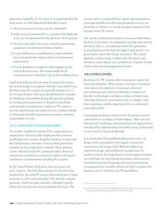 A Project Developer’s Guide to Utility-scale Solar Photovoltaic Power Plants206
agreement (typically 15–25 years). It is important that the
lease terms are well defined and that they ensure:
•	All construction activities can be undertaken.
•	Solar access is maintained i.e., activities that shade the
array are not permitted for the duration of the project.
•	Access is granted to the array, inverters, monitoring
equipment and electrical balance of plant.
•	A clear definition is established for responsibilities
and roof membrane impacts and roof maintenance
requirements.
•	A clear definition is made for what happens at the
end of the lease term. The system might be de-
commissioned or offered for sale to the building owner.
Legal and technical advisers may be required to ensure
the system design is compliant with the terms of the lease.
Rooftop solar PV systems are generally designed for a
25–30 year lifetime. The lease should therefore consider
the building requirements during this period including
re-roofing and maintenance. It should be noted that
some module warranties are voided if a PV system is
moved, and therefore any plans to move modules should
be discussed with the manufacturer to ensure warranty
requirements are met.
A4.8.5	THIRD-PARTY LEASES AND LOANS
For smaller residential systems, FiTs, capital grants or
simply lower electricity bills might provide economic
justification for a system. In global markets, in particular
the United States, innovative loan or third-party lease
schemes are becoming more common. These schemes
can be offered by solar PV system providers, financial
institutions or utilities as a means to address the capital
cost barrier to homeowners installing PV systems.
In the United States, third-party lease structures are
very common. The host does not pay for the electricity
produced by the solar PV system, but instead pays a lease
payment to a PV system provider. This may be a regular
payment, which increases annually, although typically
below the rate increase of grid-supplied electricity. The
system owner is responsible for capital and maintenance
costs and benefits from the lease payments and any tax
incentives to achieve an overall savings compared to not
having a solar PV system.
The uptake of third-party leases is most successful where
the host saves money as compared to paying their normal
electricity bill, i.e., in situations where PV generation
is at grid parity or has been brought to grid parity84
via
government renewable energy incentives. The system
depends on hosts being creditworthy off-takers, and
therefore, credit checks are a prudent pre-requisite for the
owner when selecting appropriate hosts.
A4.9	CONCLUSIONS
Rooftop solar PV systems offer an attractive option for
future development. While using a roof space introduces
some degree of complexity to a project, there are
also technical and commercial benefits. Commercial
benefits for developers include avoidance of land costs,
offsetting electricity consumed on site at a higher value
than exporting, and the opportunity for an onsite grid
connection point.
Consenting timeframes and costs for the project may be
reduced due to avoidance of land impact. There are also
educational, marketing, and entrepreneurial opportunities
introduced by implementing renewable energy at the point
of use as well as local job demand.
It is paramount that qualified professionals carry out
design work, particularly with regard to structural
assessments and energy yield. Waterproofing is an
important design and installation consideration for
rooftop systems. It is important to avoid negative impacts
on roof longevity and existing warranties and insurance.
A number of project financing structures and metering
arrangements are available which can help to support the
business case for rooftop solar PV installation.
84	Grid parity occurs when the levelized cost of electricity is less than or equal to
the price of purchasing power from the electricity grid.
 