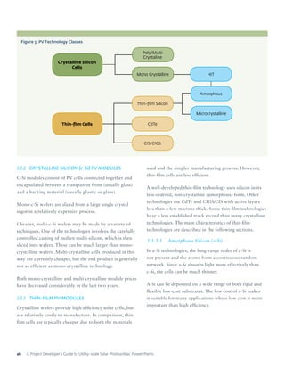 A Project Developer’s Guide to Utility-scale Solar Photovoltaic Power Plants26
3.3.2	 CRYSTALLINE SILICON (c-Si) PV MODULES
C-Si modules consist of PV cells connected together and
encapsulated between a transparent front (usually glass)
and a backing material (usually plastic or glass).
Mono-c-Si wafers are sliced from a large single crystal
ingot in a relatively expensive process.
Cheaper, multi-c-Si wafers may be made by a variety of
techniques. One of the technologies involves the carefully
controlled casting of molten multi-silicon, which is then
sliced into wafers. These can be much larger than mono-
crystalline wafers. Multi-crystalline cells produced in this
way are currently cheaper, but the end product is generally
not as efficient as mono-crystalline technology.
Both mono-crystalline and multi-crystalline module prices
have decreased considerably in the last two years.
3.3.3	 THIN-FILM PV MODULES
Crystalline wafers provide high-efficiency solar cells, but
are relatively costly to manufacture. In comparison, thin-
film cells are typically cheaper due to both the materials
used and the simpler manufacturing process. However,
thin-film cells are less efficient.
A well-developed thin-film technology uses silicon in its
less-ordered, non-crystalline (amorphous) form. Other
technologies use CdTe and CIGS/CIS with active layers
less than a few microns thick. Some thin-film technologies
have a less established track record than many crystalline
technologies. The main characteristics of thin-film
technologies are described in the following sections.
3.3.3.1	 Amorphous Silicon (a-Si)
In a-Si technologies, the long-range order of c-Si is
not present and the atoms form a continuous random
network. Since a-Si absorbs light more effectively than
c-Si, the cells can be much thinner.
A-Si can be deposited on a wide range of both rigid and
flexible low-cost substrates. The low cost of a-Si makes
it suitable for many applications where low cost is more
important than high efficiency.
Figure 3: PV Technology Classes
Crystalline Silicon
Cells
Thin-film Cells
HIT
Amorphous
Thin-film Silicon
Mono Crystalline
CIS/CIGS
CdTe
Poly/Multi
Crystaline
Microcrystalline
 