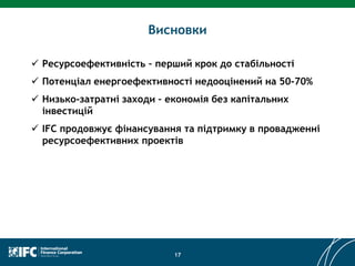 Висновки
17
 Ресурсоефективність – перший крок до стабільності
 Потенціал енергоефективності недооцінений на 50-70%
 Низько-затратні заходи – економія без капітальних
інвестицій
 IFC продовжує фінансування та підтримку в провадженні
ресурсоефективних проектів
 