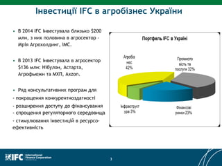 Інвестиції IFC в агробізнес України
• В 2014 IFC інвестувала близько $200
млн, з них половина в агросектор –
Мрія Агрохолдинг, IMC.
• В 2013 IFC інвестувала в агросектор
$136 млн: Нібулон, Астарта,
Агрофьюжн та МХП, Ахzon.
• Ряд консультативних програм для
- покращення конкурентноздатності
- розширення доступу до фінансування
- спрощення регуляторного середовища
- стимулювання інвестицій в ресурсо-
ефективність
3
 