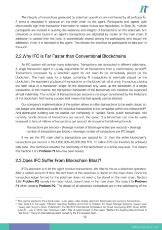 The integrity of transactions generated by sidechain operations are maintained by all participants.
A bond is deposited in advance on the main chain by the agent. Participants and agents both
electronically sign their transaction information to realize mutual non-repudiation. In Step (4), multiple
participants are involved in auditing the existence and integrity of transactions on this sidechain. Any
omissions or errors found in an agent's transactions are arbitrated by nodes on the main chain. If
arbitration is passed then the bond is automatically shared among the participants who issued the
arbitration; if not, it is refunded to the agent. This boosts the incentive for participants to take part in
the audit.
2.2.Why IFC is Far Faster than Conventional Blockchains

An IFC system will contain many sidechains. Transactions are conducted in different sidechains.
A single transaction agent is usually responsible for all transactions from a matchmaking service .23
Transactions processed by a sidechain agent do not need to be immediately placed on the
blockchain. The hash value for a ledger containing N transactions is eventually placed on the
blockchain, the equivalent of placing N transactions on the blockchain all at once. In practice, placing
the hash value of a transaction ledger on the blockchain only takes up the bandwidth of a single
transaction. In this manner, the transaction bandwidth of the blockchain can therefore be expanded
almost indeﬁnitely. The number of transactions per second is no longer constrained by the limitations
of the blockchain. Not having a speed limit means that fast speeds can be attained.
Our company’s implementation of the system allows a million transactions to be easily placed on
one ledger and distributed audits for individual transactions to be completed within one millisecond .24
And distributed auditing can be carried out completely in parallel. Since public blockchains can
currently handle dozens of transactions per second, the speed of a blockchain can now be easily
increased to tens of millions of transactions per second. As shown in the following formula
Transactions per second = (Average number of blocks generated per second) × (Average
number of transactions per block) × (Average number of transactions per IFC ledger)
If we set the IFC main chain's transactions per second to 10, then the entire blockchain's
transactions per second ＝10×1,000,000=10,000,000 TPS. 10 million TPS can therefore be achieved
with ease. This technique elevates the practicality of the blockchain to a whole new level. This means
that Section 1.6's Problem P1 has now been solved.
2.3.Does IFC Suﬀer From Blockchain Bloat?

IFC’s approach is to let the agent conduct transactions. We refer to this as a sidechain operation.
After a certain amount of time, the root hash of this sidechain is placed on the main chain. Since the
transaction ledger formed by the sidechain does not need to be stored on the main chain, Section
1.6’s Problem P2 namely information bloat, doesn’t exist in the main chain. Nor does it ﬁx Problem
P1 while creating Problem P2. The details of all sidechain transactions are in the safekeeping of the
This can be applied to the e-book sales, music sales, video rentals, electronic ticket sales and currency transactions.23
See Table II in the paper “Efﬁcient Real-time Auditing and Proof of Violation for Cloud Storage Systems. Gwan-Hwan24
Hwang and Hung-Fu Chen. Published in the 9th IEEE International Conference on Cloud Computing (IEEE Cloud 2016),
June 27 - July 2, 2016, San Francisco, USA.” Title of patent based on this paper: “Method for Auditing Cloud Access in
Real Time.” This is an international patent owned by the IFC research team.
12
 