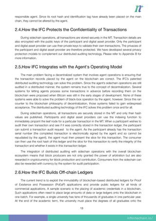 responsible agent. Since its root hash and identiﬁcation tag have already been placed on the main
chain, they cannot be altered by the agent.
2.4.How the IFC Protects the Conﬁdentiality of Transactions

During sidechain operations, all transactions are stored securely in the MT. Transaction details are
also encrypted with the public keys of the participant and digital asset provider. Only the participant
and digital asset provider can use their private keys to validate their own transactions. The privacies of
the participant and digital asset provider are therefore protected. We have developed several privacy
protection models to complement our distributed auditing technology. Please refer to Appendix B for
more information.
2.5.How IFC Integrates with the Agent's Operating Model

The main problem facing a decentralized system that involves agent operations is ensuring that
the transaction records placed by the agent on the blockchain are correct. The IFC’s patented
distributed auditing technology can solve this problem. Since the agent’s sidechain operations are still
audited in a distributed manner, the system remains true to the concept of decentralization. Several
systems for letting agents process some transactions in advance before recording them on the
blockchain were proposed when Bitcoin was still in the early stages of development. None of these
systems were able to solve the problem of black-box operation by the agent, however. Since this ran
counter to the blockchain philosophy of decentralization, those systems failed to gain widespread
acceptance. The distributed auditing technology of the IFC solves this problem once and for all.
During sidechain operations, all transactions are securely stored in the MT and only their hash
values are published. Participants and digital asset providers can use the indexing function to
immediately pinpoint the leaf node for a particular transaction in the MT. When a participant wishes to
audit their own transaction and see if it was correctly stored in the transaction ledger, the participant
can submit a transaction audit request to the agent. As the participant already has the transaction
serial number (the completed transaction is electronically signed by the agent and so cannot be
repudiated by the agent), the agent must then present the slice for this transaction. The consumer
can then use the root hash of this ledger and the slice for this transaction to verify the integrity of the
transaction and whether it exists in this transaction ledger.
The integration of distributed auditing with sidechain operations with the overall blockchain
ecosystem means that block producers are not only granted the power of arbitration but are also
rewarded in cryptocurrency for block production and contribution. Consumers from the sidechain can
also be rewarded with currency by the system for audit participation.
2.6.How the IFC Builds Oﬀ-chain Ledgers

The current trend is to exploit the immutability of blockchain-based distributed ledgers for Proof
of Existence and Possession (PoEaP) applications and provide public ledgers for all kinds of
commercial applications. A sample scenario is the placing of academic credentials in a blockchain.
Such applications often need to place large amounts of data or large ledgers onto the blockchain in
one batch. For example, a single university has tens of thousands of graduates in one particular year.
At the end of the academic term, the university must place the degrees of all graduates onto the
13
 