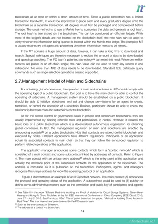 blockchain all at once or within a short amount of time. Since a public blockchain has a limited
transaction bandwidth, it would be impractical to place each and every graduate's degree onto the
blockchain as a separate transaction. All degrees must ﬁrst be packaged and compressed before
storage. The usual method is to use a Merkle tree to compress the data and generate a root hash.
The root hash is then stored on the blockchain. This can be considered an off-chain ledger: While
most of the ledger’s details are not located on the blockchain itself, the root hash can be used to
verify whether the information being queried is located within the Merkle tree ledger. The complete MT
is usually retained by the agent and presented only when information needs to be veriﬁed.
If the MT contains a huge amount of data, however, it can take a long time to download and
search. Special techniques are therefore necessary to reduce the amount of data to be downloaded
and speed up searching. The IFC team’s patented technology can meet this need: When one million25
records are placed in an off-chain ledger, the hash value can be used to verify any record in one
millisecond. No more than 1KB of data needs to be downloaded. Standard SQL database query
commands such as range selection operations are also supported.
2.7.Management Model of Main and Sidechains

For obtaining global consensus, the operation of main and sidechains in IFC should comply with
the operating logic of a public blockchain. Our goal is to have the main chain be able to control the
operating of sidechains. A management system should be established on a public blockchain. It
should be able to initialize sidechains and set and change permissions for an agent to create,
terminate, or control the operation of a sidechain. Besides, participant should be able to check the
relationship between main and sidechains on the blockchain.
As for the access control or governance issues in private and consortium blockchains, they are
usually implemented by binding different roles and permissions to nodes. However, it violates the
basic idea of a public blockchain which is a decentralized autonomous organization for obtaining
global consensus. In IFC, the management regulation of main and sidechains are enacted by
announcing contacts on a pubic blockchain. Note that contacts are stored on the blockchain and26
executed by nodes. Different applications have different regulations. Paticipants of an application
obtain its associated contacts in main chain so that they can follow the announced regulation to
perform related operations of the application.
The application manager announces some contacts which form a “contact network” which is
consisted of a main contact and some subcontacts linked by addresses of contacts. Refer to Figure
4. The main contact with an unique entry address which is the entry point of the application and27
actually the reference point of the associated contacts for the application on the blockchain. The
address is immutable as it is published on the blockchain. Participants, agents, and managers
recognize this unique address to know the operating protocol of an application.
Figure 4 demonstrates an example of an IFC contact network. The main contact (A) announces
the protocol and operating status of the application. A subcontract could be used to (1) publish or
deﬁne some administrative matters such as the permission and public key of participants and agents;
See Table II in the paper “Efﬁcient Real-time Auditing and Proof of Violation for Cloud Storage Systems. Gwan-Hwan25
Hwang and Hung-Fu Chen. Published in the 9th IEEE International Conference on Cloud Computing (IEEE Cloud 2016),
June 27 - July 2, 2016, San Francisco, USA.” Title of patent based on this paper: “Method for Auditing Cloud Access in
Real Time.” This is an international patent owned by the IFC research team.
Such as the smart contact of Ethereum.26
The address of a contact in a blockchain.27
14
 
