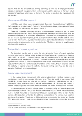 required. With the IFC and distributed auditing technology, a bank and its employees’ business
records are completely transparent. Bank employees can audit the accuracy of their own activity
records or of a particular action raised by the bank. The forging of records is also impossible in this
use scenario.
Micropayment/Mobile payment
In 2016 the scale of third-party mobile payments in China more than doubled, reaching 38 trillion
RMB (equivalent to 5.5 trillion USD ). Data from Forrester Research showed that mobile payments in28
the US grew by 39% over the year, reaching 112 billion USD.
People are increasingly using micropayments for trivial everyday transactions, such as buying
coffee and paying utility bills. The IFC’s ability to store large numbers of records will allow more and
broader micropayments to be recorded to the blockchain. The distributed auditing function of the IFC
can also be used to protect the privacy of individual consumer transactions. The IFC platform can be
used for more than recording cryptocurrency transactions. Conventional credit cards, wire transfers,
checks, or other cryptocurrencies can be recorded on the IFC platform, allowing for easy integration
with these existing systems.
Traceability in organic agriculture

The blockchain can be used to record the entire production history of organic agricultural
products. At each stage, from the farmer, producer, purchaser, government inspection, and logistics/
transportation, all the way to the sales channels, once each production record has been generated
and veriﬁed it can be linked to the blockchain. Consumers as well as any member or node in the
organization will be able to trace each record entry and use the trust machine to conﬁrm that the
production history has not been tampered with and thus can be trusted. This will effectively enhance
the credibility of organic agricultural products. Distributed auditing technology can be used to
guarantee the integrity of the recorded data.
Supply chain management
In the supply chain management ﬁeld, upstream/downstream vendors, suppliers and
manufacturers need to communicate with each other. They also need to use supply chain
management to reduce business expenses. Supply chain management encompasses the ﬂow of
materials (products), ﬂow of information, and the ﬂow of money. The complexity and diversity of
interests involved in global supply chains present a challenge that the IFC is well-equipped to handle.
In material ﬂow management for maritime freight, for example, the top 30 container ports in the
world processed 370 million TEU (20-foot standard containers ) in 2016. If each individual container29
must be tracked, the number of transactions and hardware payload space will be far more than the
ordinary public blockchain can handle. One additional consideration is that business must keep their
secrets out off competitors’ hands, so not all information can be recorded on the blockchain. Here the
IFC's advantages not only include product history tracking in the event of any production problems,
https://www.read321.com/182130.html28
TOP 30 container ports in 2016. http://www.ship.sh/news_detail.php?nid=24840。29
18
 